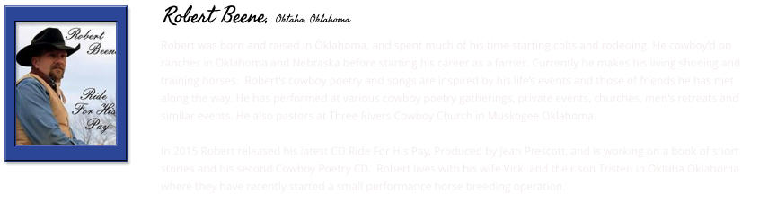 Robert was born and raised in Oklahoma, and spent much of his time starting colts and rodeoing. He cowboy’d on ranches in Oklahoma and Nebraska before starting his career as a farrier. Currently he makes his living shoeing and training horses.  Robert’s cowboy poetry and songs are inspired by his life’s events and those of friends he has met along the way. He has performed at various cowboy poetry gatherings, private events, churches, men's retreats and similar events. He also pastors at Three Rivers Cowboy Church in Muskogee Oklahoma.   In 2015 Robert released his latest CD Ride For His Pay, Produced by Jean Prescott, and is working on a book of short stories and his second Cowboy Poetry CD.  Robert lives with his wife Vicki and their son Tristen in Oktaha Oklahoma where they have recently started a small performance horse breeding operation.      Robert Beene, Oktaha, Oklahoma